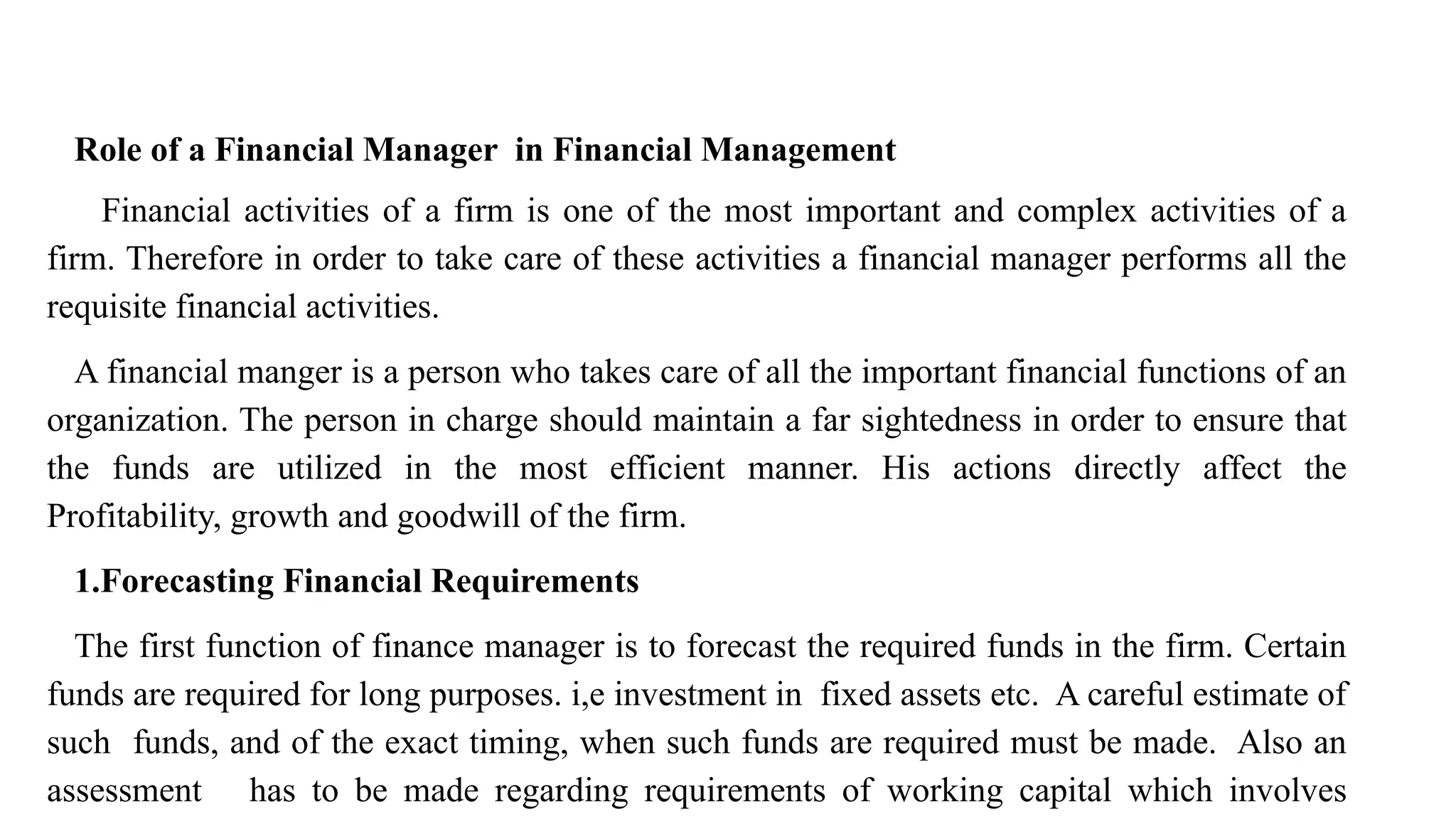 Role of a Financial Manager in Financial Management
Financial activities of a firm is one of the most important and complex activities of a
firm. Therefore in order to take care of these activities a financial manager performs all the
requisite financial activities.
A financial manger is a person who takes care of all the important financial functions of an
organization. The person in charge should maintain a far sightedness in order to ensure that
the funds are utilized in the most efficient manner. His actions directly affect the
Profitability, growth and goodwill of the firm.
1.Forecasting Financial Requirements
The first function of finance manager is to forecast the required funds in the firm. Certain
funds are required for long purposes. i,e investment in fixed assets etc. A careful estimate of
such funds, and of the exact timing, when such funds are required must be made. Also an
assessment has to be made regarding requirements of working capital which involves
 