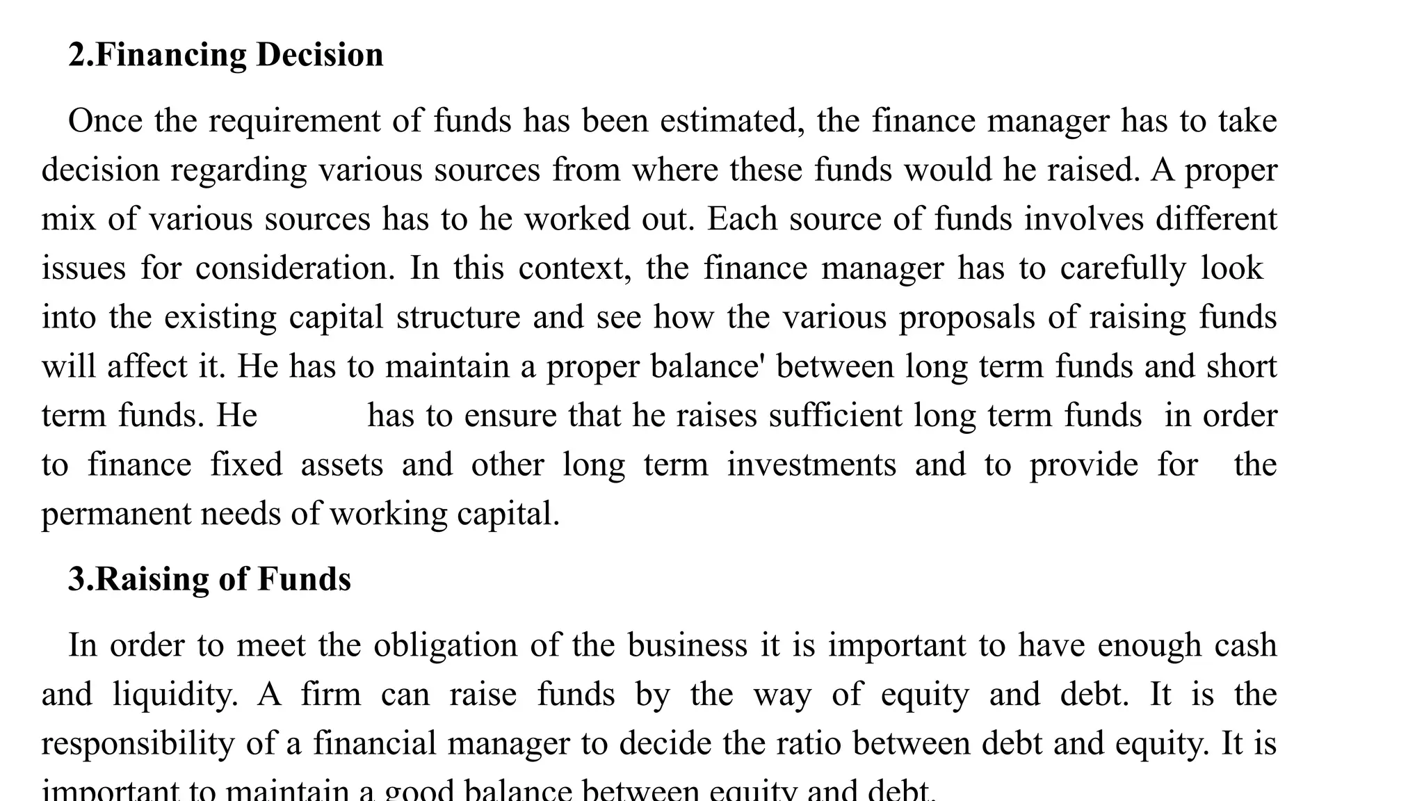 2.Financing Decision
Once the requirement of funds has been estimated, the finance manager has to take
decision regarding various sources from where these funds would he raised. A proper
mix of various sources has to he worked out. Each source of funds involves different
issues for consideration. In this context, the finance manager has to carefully look
into the existing capital structure and see how the various proposals of raising funds
will affect it. He has to maintain a proper balance' between long term funds and short
term funds. He has to ensure that he raises sufficient long term funds in order
to finance fixed assets and other long term investments and to provide for the
permanent needs of working capital.
3.Raising of Funds
In order to meet the obligation of the business it is important to have enough cash
and liquidity. A firm can raise funds by the way of equity and debt. It is the
responsibility of a financial manager to decide the ratio between debt and equity. It is
 