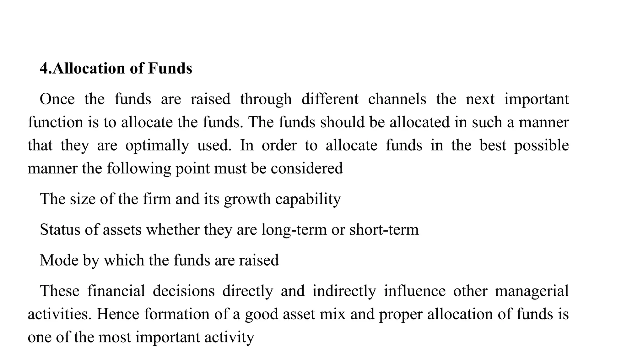 4.Allocation of Funds
Once the funds are raised through different channels the next important
function is to allocate the funds. The funds should be allocated in such a manner
that they are optimally used. In order to allocate funds in the best possible
manner the following point must be considered
The size of the firm and its growth capability
Status of assets whether they are long-term or short-term
Mode by which the funds are raised
These financial decisions directly and indirectly influence other managerial
activities. Hence formation of a good asset mix and proper allocation of funds is
one of the most important activity
 
