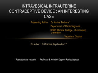 Presenting Author : Dr Kushal Bothara *
Department of Radiodiagnosis ,
SBKS Medical College , Sumandeep
University,
Vadodara, Gujarat
INTRAVESICAL INTRAUTERINE
CONTRACEPTIVE DEVICE : AN INTERESTING
CASE
Co author : Dr Chandra Raychaudhuri **
* Post graduate resident , ** Professor & Head of Dept of Radiodiagnosis
 