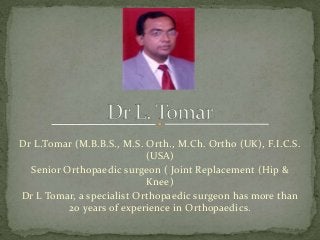 Dr L.Tomar (M.B.B.S., M.S. Orth., M.Ch. Ortho (UK), F.I.C.S.
(USA)
Senior Orthopaedic surgeon ( Joint Replacement (Hip &
Knee)
Dr L Tomar, a specialist Orthopaedic surgeon has more than
20 years of experience in Orthopaedics.
 