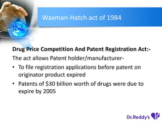 Waxman-Hatch act of 1984
Drug Price Competition And Patent Registration Act:-
The act allows Patent holder/manufacturer-
• To file registration applications before patent on
originator product expired
• Patents of $30 billion worth of drugs were due to
expire by 2005
 