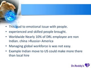 • This lead to emotional issue with people.
• experienced and skilled people brought.
• Worldwide Nearly 10% of DRL employee are non
Indian. china >Russia> America
• Managing global workforce is was not easy.
• Example Indian move to US could make more there
than local hire
 