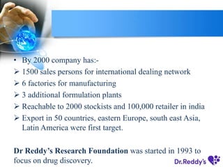 • By 2000 company has:-
 1500 sales persons for international dealing network
 6 factories for manufacturing
 3 additional formulation plants
 Reachable to 2000 stockists and 100,000 retailer in india
 Export in 50 countries, eastern Europe, south east Asia,
Latin America were first target.
Dr Reddy’s Research Foundation was started in 1993 to
focus on drug discovery.
 