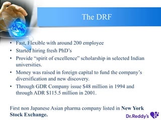The DRF
• Fast, Flexible with around 200 employee
• Started hiring fresh PhD’s
• Provide “spirit of excellence” scholarship in selected Indian
universities.
• Money was raised in foreign capital to fund the company’s
diversification and new discovery.
• Through GDR Company issue $48 million in 1994 and
through ADR $115.5 million in 2001.
First non Japanese Asian pharma company listed in New York
Stock Exchange.
 