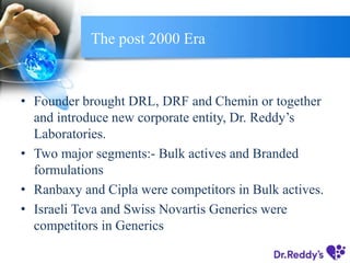 The post 2000 Era
• Founder brought DRL, DRF and Chemin or together
and introduce new corporate entity, Dr. Reddy’s
Laboratories.
• Two major segments:- Bulk actives and Branded
formulations
• Ranbaxy and Cipla were competitors in Bulk actives.
• Israeli Teva and Swiss Novartis Generics were
competitors in Generics
 