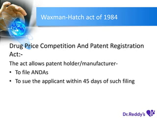 Waxman-Hatch act of 1984
Drug Price Competition And Patent Registration
Act:-
The act allows patent holder/manufacturer-
• To file ANDAs
• To sue the applicant within 45 days of such filing
 
