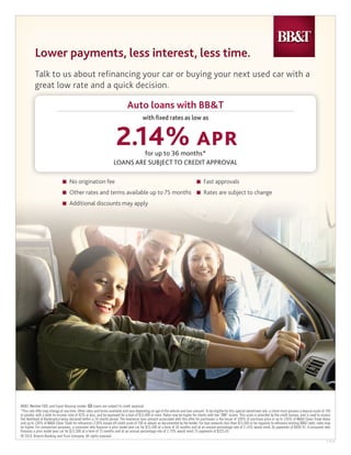 BB&T, Member FDIC and Equal Housing Lender. Loans are subject to credit approval.
*This rate offer may change at any time. Other rates and terms available and vary depending on age of the vehicle and loan amount. To be eligible for this special advertised rate, a client must possess a beacon score of 740
or greater, with a debt-to-income ratio of 43% or less, and be approved for a loan of $15,000 or more. Rates may be higher for clients with low “BNI” scores. This score is provided by the credit bureau, and is used to assess
the likelihood of Bankruptcy being declared within a 24-month period. The maximum loan amount associated with this offer for purchases is the lesser of 100% of purchase price or up to 130% of NADA Clean Trade Value
and up to 130% of NADA Clean Trade for reﬁnances (130% based off credit score of 700 or above) as documented by the lender. For loan amounts less than $15,000 or for requests to reﬁnance existing BB&T debt, rates may
be higher. For comparison purposes, a consumer who ﬁnances a prior model year car for $15,500 at a term of 36 months and at an annual percentage rate of 2.14% would remit 36 payments of $444.91. A consumer who
ﬁnances a prior model year car for $15,500 at a term of 75 months and at an annual percentage rate of 2.79% would remit 75 payments of $225.45.
© 2014, Branch Banking and Trust Company. All rights reserved.
3-15-14
Talk to us about refinancing your car or buying your next used car with a
great low rate and a quick decision.great low rate and a quick decision.
Auto loans with BB&T
LOANS ARE SUBJECT TO CREDIT APPROVAL
with ﬁxed rates as low as
2.14% APRfor up to 36 months*
Lower payments, less interest, less time.Lower payments, less interest, less time.Lower payments, less interest, less time.
■ No origination fee
■ Other rates and terms available up to 75 months
■ Additional discounts may apply
■ Fast approvals
■ Rates are subject to change
Catherine Cattles 404-231-7878 CCattles@BBandT.com
 