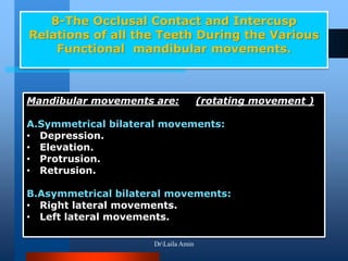 8-The Occlusal Contact and Intercusp
Relations of all the Teeth During the Various
Functional mandibular movements.
Mandibular movements are: (rotating movement )
A.Symmetrical bilateral movements:
• Depression.
• Elevation.
• Protrusion.
• Retrusion.
B.Asymmetrical bilateral movements:
• Right lateral movements.
• Left lateral movements.
DrLaila Amin
 