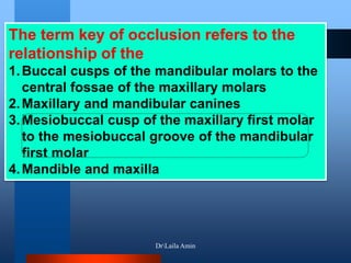 The term key of occlusion refers to the
relationship of the
1.Buccal cusps of the mandibular molars to the
central fossae of the maxillary molars
2.Maxillary and mandibular canines
3.Mesiobuccal cusp of the maxillary first molar
to the mesiobuccal groove of the mandibular
first molar
4.Mandible and maxilla
DrLaila Amin
 