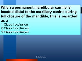 When a permanent mandibular canine is
located distal to the maxillary canine during
full closure of the mandible, this is regarded
as a
1.Class I occlusion
2.Class II occlusion
3.Class II occlusion
DrLaila Amin
 