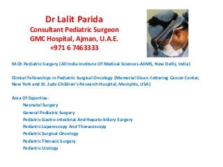 Dr Lalit Parida 
Consultant Pediatric Surgeon 
GMC Hospital, Ajman, U.A.E. 
+971 6 7463333 
M.Ch Pediatric Surgery (All India Institute Of Medical Sciences-AIIMS, New Delhi, India) 
Clinical Fellowships in Pediatric Surgical Oncology (Memorial Sloan-Kettering Cancer Center, 
New York and St. Jude Children's Research Hospital, Memphis, USA) 
Area Of Expertise- 
Neonatal Surgery 
General Pediatric Surgery 
Pediatric Gastro-intestinal And Hepato-biliary Surgery 
Pediatric Laparoscopy And Thoracoscopy 
Pediatric Surgical Oncology 
Pediatric Thoracic Surgery 
Pediatric Urology 

