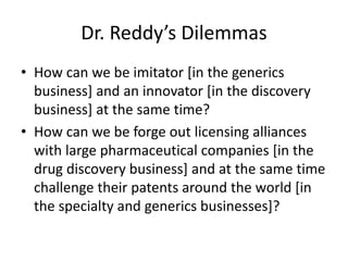 Dr. Reddy’s Dilemmas
• How can we be imitator [in the generics
business] and an innovator [in the discovery
business] at the same time?
• How can we be forge out licensing alliances
with large pharmaceutical companies [in the
drug discovery business] and at the same time
challenge their patents around the world [in
the specialty and generics businesses]?
 