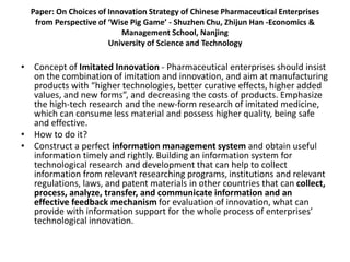 Paper: On Choices of Innovation Strategy of Chinese Pharmaceutical Enterprises
from Perspective of ‘Wise Pig Game’ - Shuzhen Chu, Zhijun Han -Economics &
Management School, Nanjing
University of Science and Technology
• Concept of Imitated Innovation - Pharmaceutical enterprises should insist
on the combination of imitation and innovation, and aim at manufacturing
products with “higher technologies, better curative effects, higher added
values, and new forms”, and decreasing the costs of products. Emphasize
the high-tech research and the new-form research of imitated medicine,
which can consume less material and possess higher quality, being safe
and effective.
• How to do it?
• Construct a perfect information management system and obtain useful
information timely and rightly. Building an information system for
technological research and development that can help to collect
information from relevant researching programs, institutions and relevant
regulations, laws, and patent materials in other countries that can collect,
process, analyze, transfer, and communicate information and an
effective feedback mechanism for evaluation of innovation, what can
provide with information support for the whole process of enterprises’
technological innovation.
 