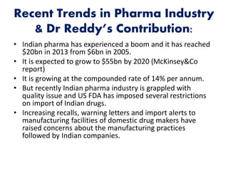 Recent Trends in Pharma Industry
& Dr Reddy’s Contribution:
• Indian pharma has experienced a boom and it has reached
$20bn in 2013 from $6bn in 2005.
• It is expected to grow to $55bn by 2020 (McKinsey&Co
report)
• It is growing at the compounded rate of 14% per annum.
• But recently Indian pharma industry is grappled with
quality issue and US FDA has imposed several restrictions
on import of Indian drugs.
• Increasing recalls, warning letters and import alerts to
manufacturing facilities of domestic drug makers have
raised concerns about the manufacturing practices
followed by Indian companies.
 