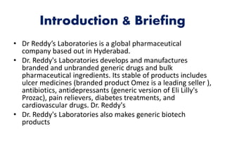 Introduction & Briefing
• Dr Reddy’s Laboratories is a global pharmaceutical
company based out in Hyderabad.
• Dr. Reddy's Laboratories develops and manufactures
branded and unbranded generic drugs and bulk
pharmaceutical ingredients. Its stable of products includes
ulcer medicines (branded product Omez is a leading seller ),
antibiotics, antidepressants (generic version of Eli Lilly's
Prozac), pain relievers, diabetes treatments, and
cardiovascular drugs. Dr. Reddy's
• Dr. Reddy's Laboratories also makes generic biotech
products
 