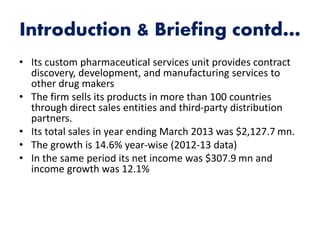 Introduction & Briefing contd…
• Its custom pharmaceutical services unit provides contract
discovery, development, and manufacturing services to
other drug makers
• The firm sells its products in more than 100 countries
through direct sales entities and third-party distribution
partners.
• Its total sales in year ending March 2013 was $2,127.7 mn.
• The growth is 14.6% year-wise (2012-13 data)
• In the same period its net income was $307.9 mn and
income growth was 12.1%
 