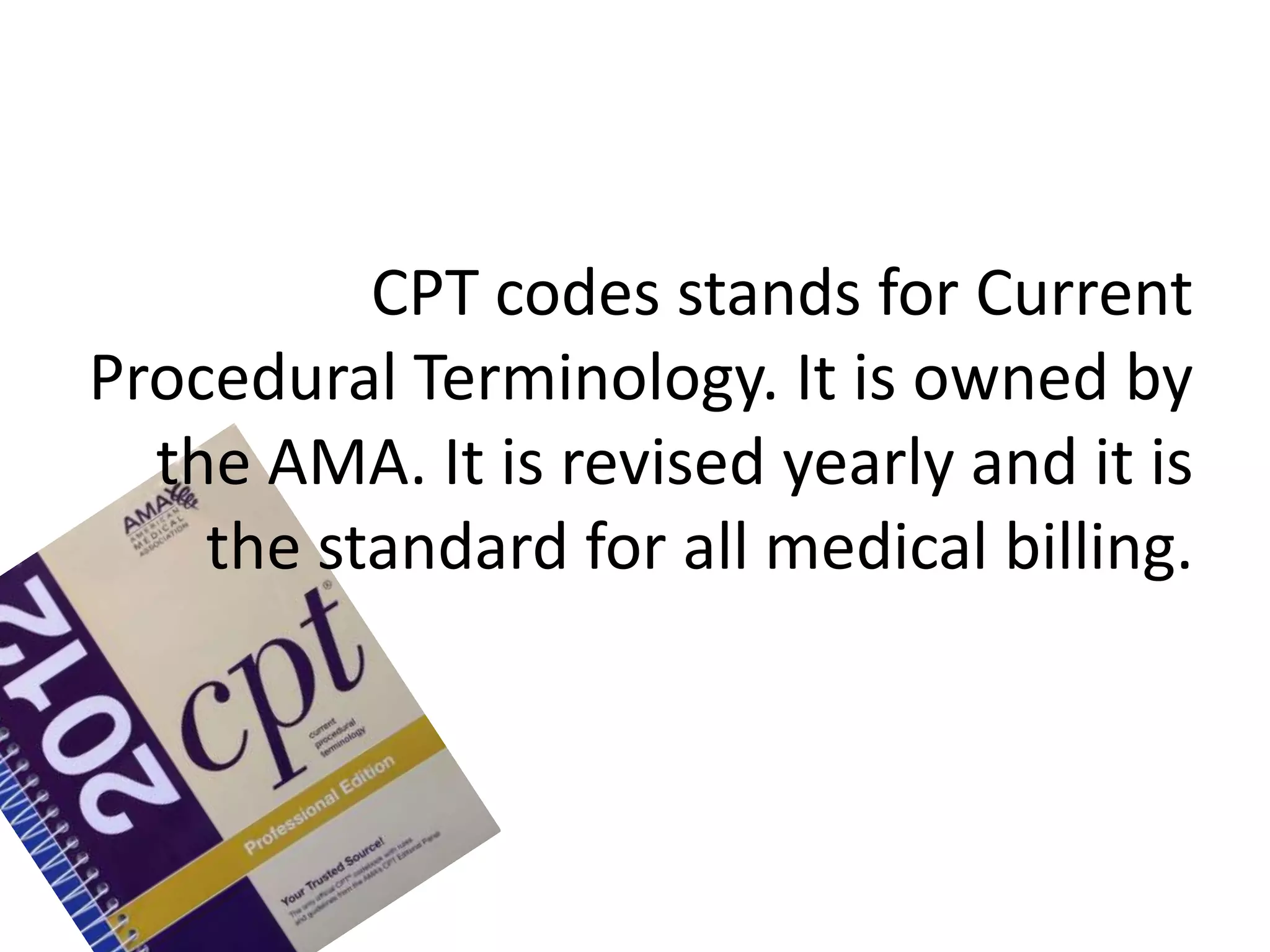 CPT codes stands for Current
Procedural Terminology. It is owned by
  the AMA. It is revised yearly and it is
    the standard for all medical billing.
 
