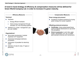 Factors
                                                            Work Package 2 – Short-term Approach


                                                            A hand in hand strategy of efficiency & compensation measures will be defined for
                                                            Green World Company Ltd. in order to increase it’s green maturity.


                                                                         Efficiency Measures                               Compensation Measures
                                                             Technical                                             Green energy procurement
                                                                Hardware                                              Avoidance of indirect emissions by buying
                                                                                                                      green energy from power suppliers.
                                                                    Energy efficient hardware
                                                                    Active energy management through
                                                                    activation via time recording systems          Offsetting produced emissions
                                                                Software (e.g. power management, pay-                 Certificates: Using market-based Kyoto
                                                                per-use models)                                       protocol aligned mechanisms to cap world
                                                                                                                      CO2 emissions.
                                                                                                                      Direct investments in wind mills, water
                                                             Organizational                                           power, reforestation, etc. acc. to CDM3
CEPIS_GREEN IT OPTIMIZATION PROJECT EXAMPLE_20111115.PPTX




                                                                Set up lean provisioning / modular                    gold standard schemes and mechanisms.
                                                                expansion of IT equipment
                                                                Awareness Campaigns (behavior,
                                                                processes)
                                                                Introduction of penalties for electricity
                                                                waste
                                                                Definition of rules for sites, IT types or
                                                                personnel




                                                                                                                                                                  © Detecon
                                                                                                             –5–
 