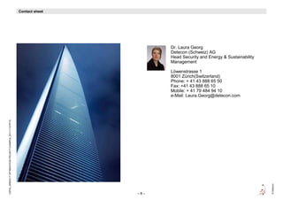 Contact sheet
                                                            Contact sheet




                                                                                  Dr. Laura Georg
                                                                                  Detecon (Schweiz) AG
                                                                                  Head Security and Energy & Sustainability
                                                                                  Management

                                                                                  Löwenstrasse 1
                                                                                  8001 Zürich(Switzerland)
                                                                                  Phone: + 41 43 888 65 50
                                                                                  Fax: +41 43 888 65 10
                                                                                  Mobile: + 41 79 484 94 10
                                                                                  e-Mail: Laura.Georg@detecon.com
CEPIS_GREEN IT OPTIMIZATION PROJECT EXAMPLE_20111115.PPTX




                                                                                                                              © Detecon
                                                                            –8–
 