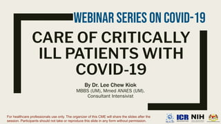 CARE OF CRITICALLY
ILL PATIENTS WITH
COVID-19
By Dr. Lee Chew Kiok
MBBS (UM), Mmed ANAES (UM).
Consultant Intensivist
For healthcare professionals use only. The organizer of this CME will share the slides after the
session. Participants should not take or reproduce this slide in any form without permission.
Webinar Series On COVID-19
 