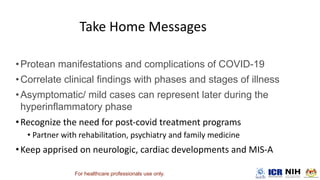 •Protean manifestations and complications of COVID-19
•Correlate clinical findings with phases and stages of illness
•Asymptomatic/ mild cases can represent later during the
hyperinflammatory phase
•
•
•
For healthcare professionals use only.
 