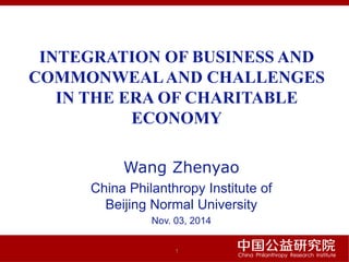 INTEGRATION OF BUSINESS AND
COMMONWEALAND CHALLENGES
IN THE ERA OF CHARITABLE
ECONOMY
Wang Zhenyao
China Philanthropy Institute of
Beijing Normal University
Nov. 03, 2014
1
 