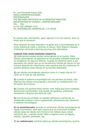 Dr. Luis Fernando Araiza Soto OGICA-HOMOTOXICOLOGIAPOSTGRADUATETHE BRITHISH INSTITUTE OF ALTERNATIVE MEDICINEREGISTRATION No 2546921, LONDON ENGLANDTEL.    FAX. Av.DE LOS LEONES #121CD. BUGAMBILIAS ZAPOPAN,JAL. C.P 45238Es valiosa esta información, igual, algunos no lo van aplicar, pero es mejor que la conozcan:Años después de estar diciendo a la gente que la quimioterapia es la única manera de tratar y eliminar el cáncer, John Hopkins Hospital finalmente comenzó a decirnos que hay otra alternativa..CANCER POR JOHN HOPKINS HOSPITAL1) Cada persona posee células cancerígenas en el cuerpo. Estas células cancerígenas no aparecen en los pruebas standard hasta que se multiplican en algunos billones. Cuando los doctores dicen a sus pacientes con cáncer que ya no encontraron células de cáncer en sus cuerpos después de tratamiento, esto significa que los exámenes no pueden detectar estas células en su tamaño detectable.2) Las células cancerígenas aparecen entre 6 y hasta más de 10 veces en la vida de una persona.3) Cuando el sistema inmunológico de una persona es fuerte, este destruye las células cancerígenas y previene su multiplicación y la formación de tumores. 4) Cuando una persona tiene cáncer, esto indica que tiene múltiples deficiencias nutricionales. Esto puede ser genético, ambiental, alimenticio o factores del estilo de vida. 5) Una forma de combatir la múltiple deficiencia nutricional, es cambiando la dieta e incluir suplementos alimenticios que refuercen el sistema inmunológico. 6) La quimioterapia consiste en envenenar células cancerígenas de rápido crecimiento, pero esto implica que se envenenan también células sanas de rápido crecimiento en la médula ósea, tracto intestinal, etc., y pueda causar daño a órganos como el hígado, riñones, corazón, pulmones, etc.. 7) La radioterapia mientras destruye células cancerígenas, quema, deja cicatrices y daña células sanas, tejido y órganos. 8) Los tratamientos iniciales con quimioterapia y radioterapia frecuentemente reducen el tamaño de los tumores. Sin embargo, el uso prolongado de quimioterapia y radiación resulta en no más destrucción de tumores. 9) Cuando el organismo se llena de demasiada carga tóxica proveniente de quimioterapia y radiación, el sistema inmunológico se ve comprometido o se destruye, por lo tanto la persona puede sucumbir a diferentes tipos de infecciones y complicaciones. 10) La quimioterapia y la radiación, pueden causar que las células cancerígenas muten y se vuelvan resistentes y su destrucción se dificulte. La cirugía puede también causar que las células cancerígenas se propaguen a otros sitios. 11) Una manera de combatir el cáncer, es dejar que las células cancerígenas se mueran de hambre, al no ser alimentadas con comida que necesitan para su multiplicación.CELULAS CANCERIGENAS SE ALIMENTAN DE:a) El Azúcar es alimentadora del cáncer. Cortando el azúcar se corta con un importante suplemento alimenticio para el cáncer. Sustitutos del azúcar como NutraSweet, Equal, Spponful, etc. están hechos con Aspartame y este es dañino. Un mejor substituto natural puede ser la miel de abeja, pero en una pequeña cantidad. La sal de mesa contiene químicos que la hacen de color blanco. Una mejor alternativa es la sal de mar.b) La leche causa que el cuerpo produzca mucosa, especialmente en el tracto gasto-intestinal. El cáncer sealimenta de mucosa. Cortando la leche y sustituyéndola por Leche de Soya sin azúcar, las células cancerígenas comienzan a morir de hambre.c) Las células cancerígenas prosperan en ambientes ácidos. Una dieta basada en carne es alta en ácido, lo mejor es comer pescado y algo de pollo que comer carne de res o cerdo. La carne también contiene antibióticos, hormonas y parásitos, lo cual es muy dañino, especialmente en gente con cáncer.d) Una dieta hecha de 80% de vegetales frescos y jugos, granola, semillas, nueces y algo de fruta, ayuda a poner el cuerpo en un ambiente alcalino. El 20% restante puede ser hecho de comida cocinada incluyendo frijoles. El jugo de vegetales frescos (jugo de zanahoria obtenido con un extractor, fortalece el sistema inmunológico) provee enzimas vivas que son rápidamente absorbidas y pueden alcanzar niveles celulares en 15 minutos que nutren y aumentan el crecimiento de células sanas. Para obtener enzimas vivas que construyan células sanas, trata de tomar jugo de vegetales frescos y comer algunos vegetales crudos de 2 a 3 veces al día. Las enzimas se destruyen a temperaturas de 40 grados centígrados. e) Evita el café, té y chocolate, que contenga alta cafeína. El green tee es una mejor alternativa y tiene propiedades que luchan en contra del cáncer. Toma agua purificada o de filtro, el agua de la llave contiene tóxicos y altos niveles de metal. El agua destilada es ácida, evítala. f) La proteína en la carne es difícil de digerir y requiere muchas enzimas digestivas. La carne sin digerir permanece en el intestino y se pudre convirtiéndose en más residuos tóxicos.g) Las paredes de las células cancerígenas están cubiertas de resistente proteína. Comiendo menos carne se liberan más enzimas que atacan a las paredes de proteína de las células cancerígenas y permite que el cuerpo produzca células que matan a las células con cáncer. Algunos suplementos ayudan a reconstruir el sistema inmunológico (IP6, Essiac, antioxidantes,vitaminas, minerales, EFAs, etc.). IMPORTANTE1) El cáncer es una enfermedad de la mente, el cuerpo y el espíritu. Un espíritu positivo ayuda al enfermo de cáncer a sobrevivir. La ira, el rencor y el resentimiento pone al cuerpo en un ambiente acido y de tensión. Aprende a tener un espíritu de amor y perdón. Aprende a relajarte y a disfrutar la vida.2) Las células de cáncer no prosperan en un ambiente oxigenado. Haciendo ejercicio diario y respirando profundo ayuda a llevar oxigeno al nivel de las células. La terapia de oxigeno es otra manera utilizada para combatir las células de cáncer. El John Hopkins Hospital hace las siguientes recomendaciones: 1.-No usar recipientes de plástico en el microondas.2.- No colocar botellas de agua en el congelador.3.- No usar envolturas de plástico sobre recipientes en el microondas.Al calentar el plástico en el microondas o poniéndolo en el congelador, se liberan dioxinas.Las dioxinas son un químico que produce cáncer, especialmente cáncer de seno.Las dioxinas envenenan las células de nuestro cuerpo.Esta información, a su vez, ha estado circulando en Walter Reed Army Medical Center.Recientemente, el Dr. Edward Fujimoto, director del programa Wellness en el Hospital Castle, estuvo en un programa de televisión donde explicó los riesgos para la salud. El habló de las dioxinas y lo malas que estas son para nosotros. Dijo que no debemos calentar nuestra comida en el microondas usando recipientes de plástico.Esto aplica especialmente a los alimentos que contienen grasa. El dijo que la combinación de grasa, alta temperatura y plásticos, liberan dioxinas que van a los alimentos y por último, éstas entran a nuestro cuerpo.El recomienda usar recipientes de vidrio, tal como corning ware, pyrex o cerámica para calentar la comida.También dijo que se obtienen los mismos resultados pero sin la dioxina. Las comidas instantáneas que aparecen en televisión, sopas maruchan o instant, ramen, etc.; deben ser removidas de los plásticos contenedores y calentarlas en recipientes de vidrio.Señaló que el papel no es malo, pero tú no sabes lo que contiene el papel. Lo más recomendable es usar vidrio templado, corning ware, etc.. Hace tiempo en algunos restaurantes de comida rápida se sustituyeron los contenedores de hielo seco (foam) por papel. La razón es por los problemas de la dioxina.También señaló, que cubrir los recipientes con plástico tal como Saran, es tan peligroso cuando se colocan sobre los alimentos para ser calentados en el microondas. Las altas temperaturas causan que peligrosas toxinas se derritan del plástico y caigan en la comida. El recomienda usar servilletas de papel en su lugar.ENVIA ESTE MENSAJE A TODA LA GENTE QUE TE IMPORTA <br /> <br />