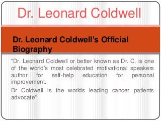 Dr. Leonard Coldwell 
Dr. Leonard Coldwell's Official 
Biography 
"Dr. Leonard Coldwell or better known as Dr. C, is one 
of the world’s most celebrated motivational speakers 
author for self-help education for personal 
improvement. 
Dr Coldwell is the worlds leading cancer patients 
advocate" 
 