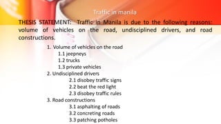 Traffic in manila
THESIS STATEMENT: Traffic in Manila is due to the following reasons:
volume of vehicles on the road, undisciplined drivers, and road
constructions.
1. Volume of vehicles on the road
1.1 jeepneys
1.2 trucks
1.3 private vehicles
2. Undisciplined drivers
2.1 disobey traffic signs
2.2 beat the red light
2.3 disobey traffic rules
3. Road constructions
3.1 asphalting of roads
3.2 concreting roads
3.3 patching potholes
 