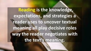 Reading is the knowledge,
expectations, and strategies a
reader uses to uncover textual
meaning all play decisive roles
way the reader negotiates with
the text’s meaning.
 
