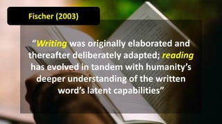 “Writing was originally elaborated and
thereafter deliberately adapted; reading
has evolved in tandem with humanity’s
deeper understanding of the written
word’s latent capabilities”
Fischer (2003)
 