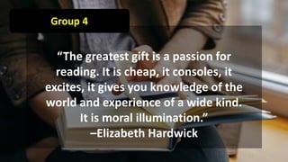 Group 4
“The greatest gift is a passion for
reading. It is cheap, it consoles, it
excites, it gives you knowledge of the
world and experience of a wide kind.
It is moral illumination.”
–Elizabeth Hardwick
 