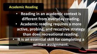 • Reading in an academic context is
different from everyday reading.
• Academic reading requires a more
active, probing, and recursive strategy
than does recreational reading.
• It is an essential skill for completing a
written assignment.
Academic Reading
 