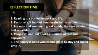 REFLECTION TIME
1. Reading is a burden in work and life.
2. Personally, it has not been useful in my studies.
3. For men and women of great minds, they are avoided
and set aside.
4. People do not find books as sources of rest and
enjoyment.
5. The library is not a wholesome place to stay and spend
time in.
 