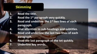 Skimming
1. Read the title.
2. Read the 1st paragraph very quickly.
3. Read and underline the 1st two lines of each
paragraph.
4. Give attention to sub-headings and subtitles.
5. Read and underline the last two lines of each
paragraph.
6. Read the last paragraph of the tet quickly.
7. Underline key words.
 