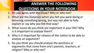 ANSWER THE FOLLOWING
QUESTIONS IN YOUR NOTEBOOK:
1. Do you agree with the essay? Why or why not?
2. What are the instances when you felt you were doing or
believing something wrong, but was not able to fully
explain or say why you felt that way?
3. What issues do you think are important in your life? Why
is it important to analyze them?
4. Why is it important for citizens of the nation to be able to
analyze an argument?
5. Do you think you should analyze the positions or
arguments that come from one’s parents, teachers, or
religion? Why or why not?
 