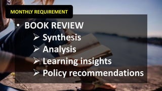 MONTHLY REQUIREMENT
• BOOK REVIEW
➢ Synthesis
➢ Analysis
➢ Learning insights
➢ Policy recommendations
 
