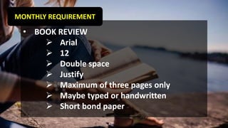 MONTHLY REQUIREMENT
• BOOK REVIEW
➢ Arial
➢ 12
➢ Double space
➢ Justify
➢ Maximum of three pages only
➢ Maybe typed or handwritten
➢ Short bond paper
 