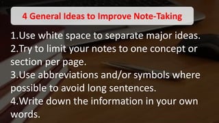 1.Use white space to separate major ideas.
2.Try to limit your notes to one concept or
section per page.
3.Use abbreviations and/or symbols where
possible to avoid long sentences.
4.Write down the information in your own
words.
4 General Ideas to Improve Note-Taking
 