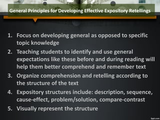1. Focus on developing general as opposed to specific
topic knowledge
2. Teaching students to identify and use general
expectations like these before and during reading will
help them better comprehend and remember text
3. Organize comprehension and retelling according to
the structure of the text
4. Expository structures include: description, sequence,
cause-effect, problem/solution, compare-contrast
5. Visually represent the structure
General Principles for Developing Effective Expository Retellings
 