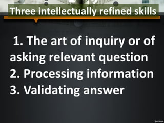 Three intellectually refined skills
1. The art of inquiry or of
asking relevant question
2. Processing information
3. Validating answer
 