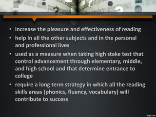 • increase the pleasure and effectiveness of reading
• help in all the other subjects and in the personal
and professional lives
• used as a measure when taking high stake test that
control advancement through elementary, middle,
and high school and that determine entrance to
college
• require a long term strategy in which all the reading
skills areas (phonics, fluency, vocabulary) will
contribute to success
 