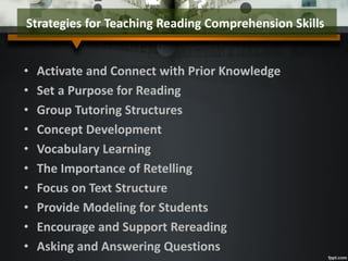 • Activate and Connect with Prior Knowledge
• Set a Purpose for Reading
• Group Tutoring Structures
• Concept Development
• Vocabulary Learning
• The Importance of Retelling
• Focus on Text Structure
• Provide Modeling for Students
• Encourage and Support Rereading
• Asking and Answering Questions
Strategies for Teaching Reading Comprehension Skills
 