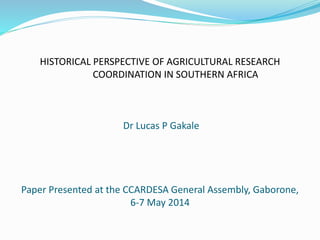 HISTORICAL PERSPECTIVE OF AGRICULTURAL RESEARCH
COORDINATION IN SOUTHERN AFRICA
Dr Lucas P Gakale
Paper Presented at the CCARDESA General Assembly, Gaborone,
6-7 May 2014
 