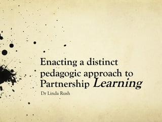 Enacting a distinct
pedagogic approach to
Partnership Learning
Dr Linda Rush
 