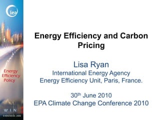 Energy Efficiency and Carbon Pricing Lisa RyanInternational Energy AgencyEnergy Efficiency Unit, Paris, France.30th June 2010EPA Climate Change Conference 2010 