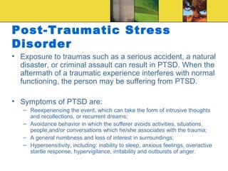 Post-Traumatic Stress
Disorder
• Exposure to traumas such as a serious accident, a natural
  disaster, or criminal assault can result in PTSD. When the
  aftermath of a traumatic experience interferes with normal
  functioning, the person may be suffering from PTSD.

• Symptoms of PTSD are:
   – Reexperiencing the event, which can take the form of intrusive thoughts
     and recollections, or recurrent dreams;
   – Avoidance behavior in which the sufferer avoids activities, situations,
     people,and/or conversations which he/she associates with the trauma;
   – A general numbness and loss of interest in surroundings;
   – Hypersensitivity, including: inability to sleep, anxious feelings, overactive
     startle response, hypervigilance, irritability and outbursts of anger.
 