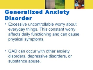 Generalized Anxiety
Disorder
• Excessive uncontrollable worry about
  everyday things. This constant worry
  affects daily functioning and can cause
  physical symptoms.

• GAD can occur with other anxiety
  disorders, depressive disorders, or
  substance abuse.
 