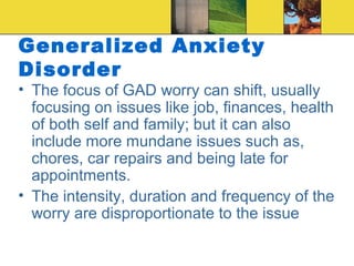 Generalized Anxiety
Disorder
• The focus of GAD worry can shift, usually
  focusing on issues like job, finances, health
  of both self and family; but it can also
  include more mundane issues such as,
  chores, car repairs and being late for
  appointments.
• The intensity, duration and frequency of the
  worry are disproportionate to the issue
 